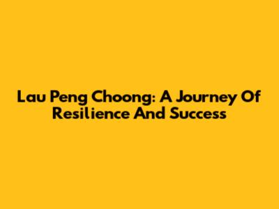 Lau Peng Choong: A Journey Of Resilience And Success