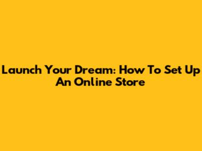 Launch Your Dream: How To Set Up An Online Store