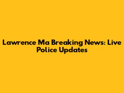 Lawrence Ma Breaking News: Live Police Updates