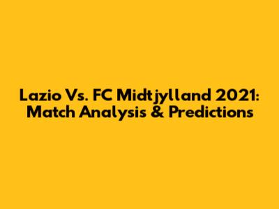 Lazio Vs. FC Midtjylland 2021: Match Analysis & Predictions