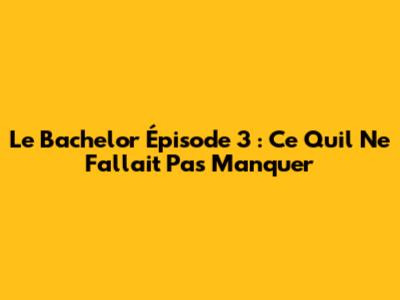 Le Bachelor Épisode 3 : Ce Qu'il Ne Fallait Pas Manquer