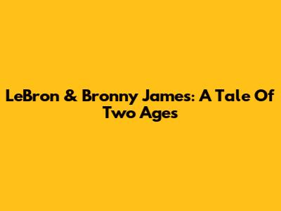 LeBron & Bronny James: A Tale Of Two Ages