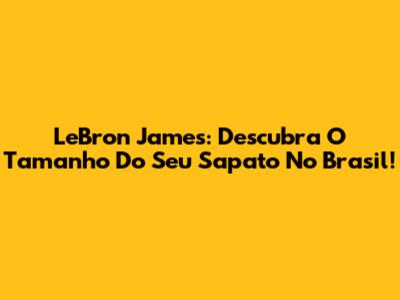 LeBron James: Descubra O Tamanho Do Seu Sapato No Brasil!