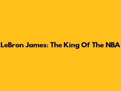 LeBron James: The King Of The NBA