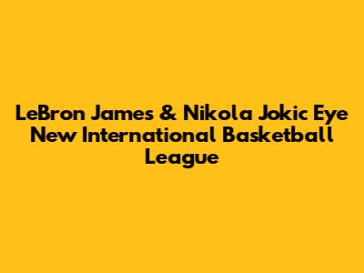 LeBron James & Nikola Jokic Eye New International Basketball League