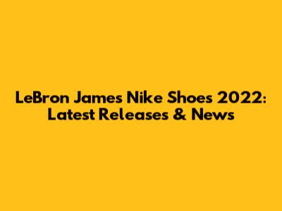 LeBron James Nike Shoes 2022: Latest Releases & News
