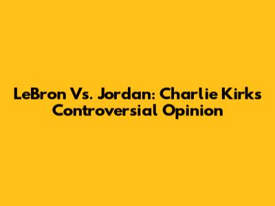LeBron Vs. Jordan: Charlie Kirk's Controversial Opinion