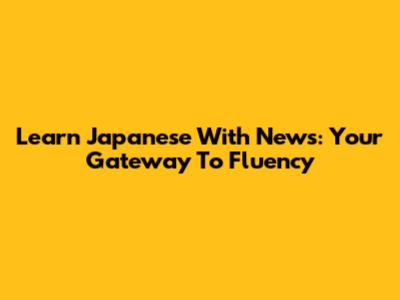 Learn Japanese With News: Your Gateway To Fluency