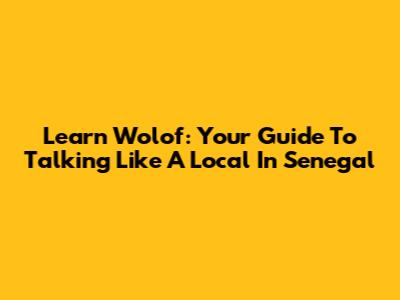 Learn Wolof: Your Guide To Talking Like A Local In Senegal