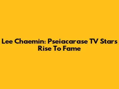 Lee Chaemin: Pseiacarase TV Star's Rise To Fame