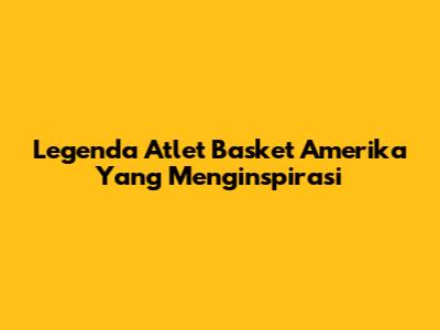 Legenda Atlet Basket Amerika Yang Menginspirasi