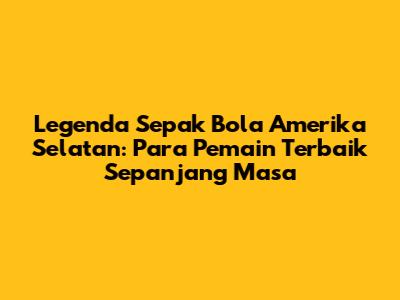 Legenda Sepak Bola Amerika Selatan: Para Pemain Terbaik Sepanjang Masa
