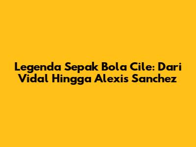Legenda Sepak Bola Cile: Dari Vidal Hingga Alexis Sanchez