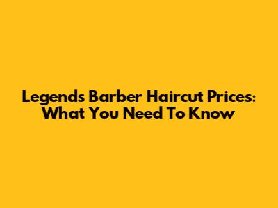 Legends Barber Haircut Prices: What You Need To Know
