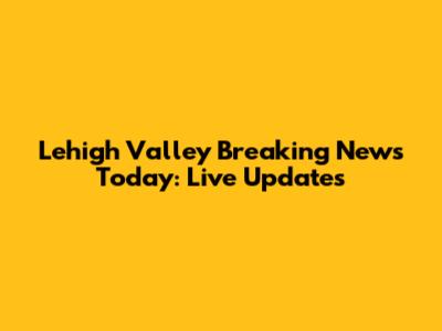 Lehigh Valley Breaking News Today: Live Updates