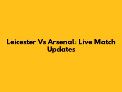 Leicester Vs Arsenal: Live Match Updates