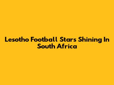 Lesotho Football Stars Shining In South Africa