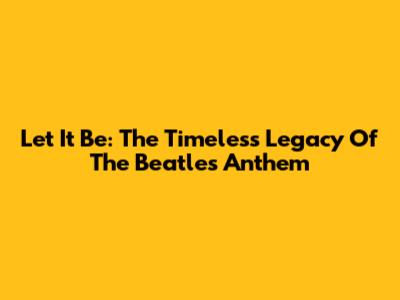 Let It Be: The Timeless Legacy Of The Beatles' Anthem