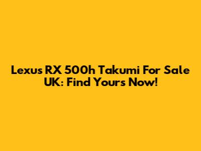 Lexus RX 500h Takumi For Sale UK: Find Yours Now!