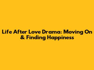 Life After Love Drama: Moving On & Finding Happiness