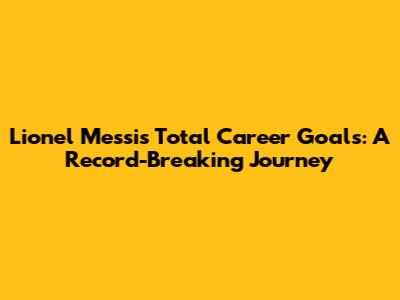 Lionel Messi's Total Career Goals: A Record-Breaking Journey