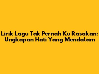 Lirik Lagu Tak Pernah Ku Rasakan: Ungkapan Hati Yang Mendalam