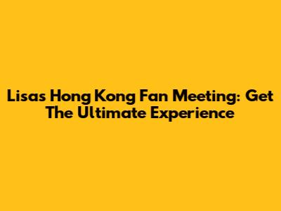 Lisa's Hong Kong Fan Meeting: Get The Ultimate Experience