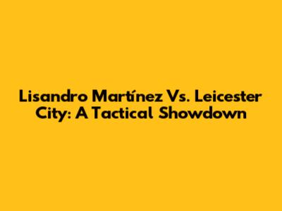 Lisandro Martínez Vs. Leicester City: A Tactical Showdown