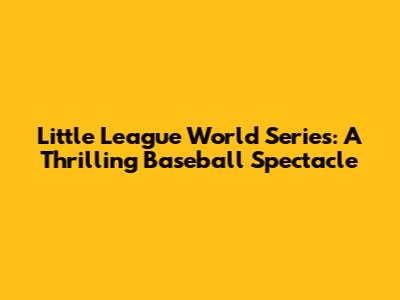 Little League World Series: A Thrilling Baseball Spectacle