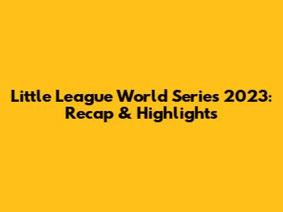 Little League World Series 2023: Recap & Highlights