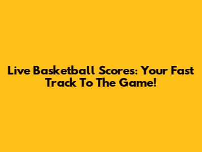 Live Basketball Scores: Your Fast Track To The Game!