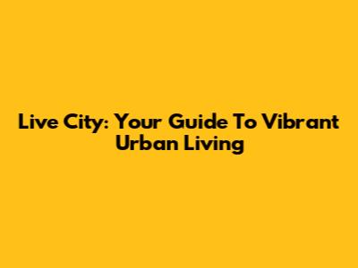 Live City: Your Guide To Vibrant Urban Living
