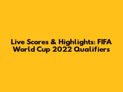 Live Scores & Highlights: FIFA World Cup 2022 Qualifiers