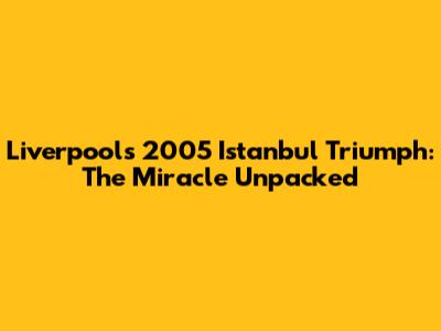 Liverpool's 2005 Istanbul Triumph: The Miracle Unpacked
