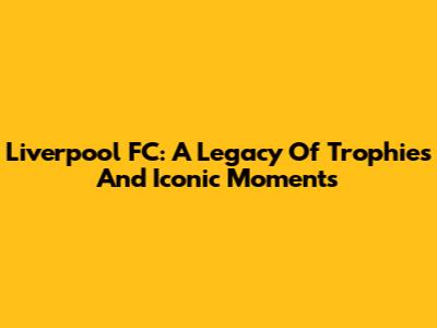 Liverpool FC: A Legacy Of Trophies And Iconic Moments