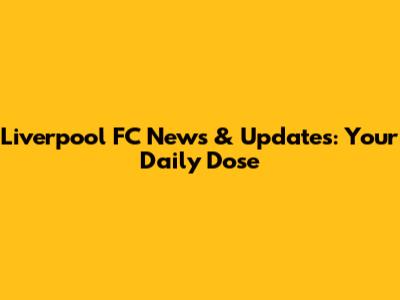 Liverpool FC News & Updates: Your Daily Dose
