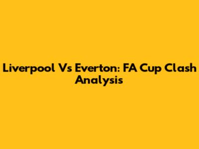 Liverpool Vs Everton: FA Cup Clash Analysis