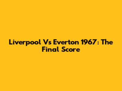 Liverpool Vs Everton 1967: The Final Score