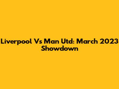 Liverpool Vs Man Utd: March 2023 Showdown
