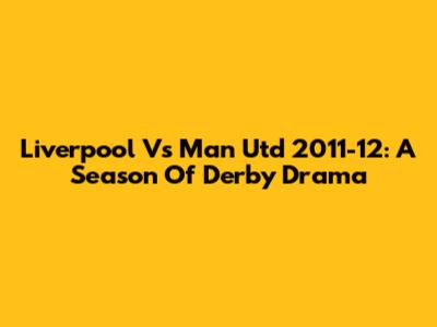 Liverpool Vs Man Utd 2011-12: A Season Of Derby Drama