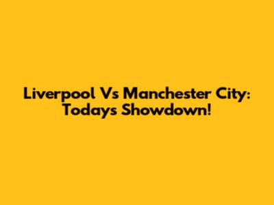 Liverpool Vs Manchester City: Today's Showdown!