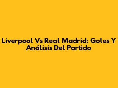 Liverpool Vs Real Madrid: Goles Y Análisis Del Partido