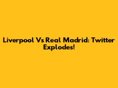 Liverpool Vs Real Madrid: Twitter Explodes!
