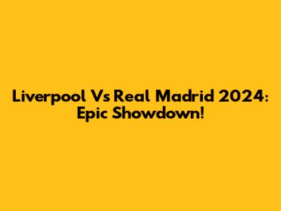 Liverpool Vs Real Madrid 2024: Epic Showdown!