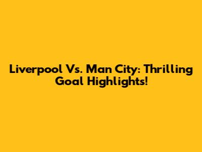 Liverpool Vs. Man City: Thrilling Goal Highlights!