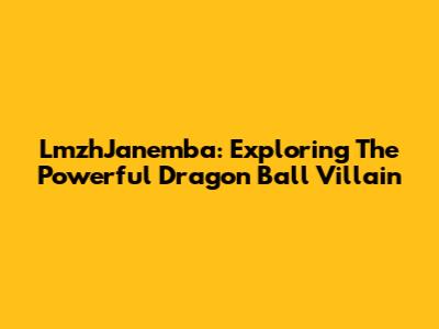 LmzhJanemba: Exploring The Powerful Dragon Ball Villain