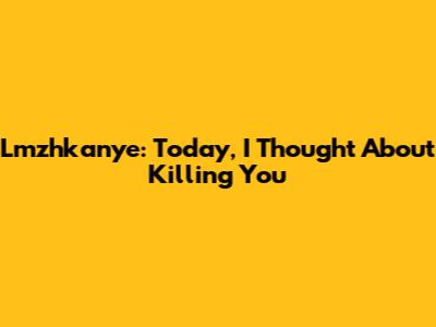 Lmzhkanye: Today, I Thought About Killing You