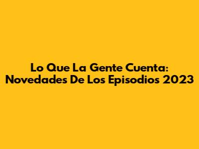 Lo Que La Gente Cuenta: Novedades De Los Episodios 2023