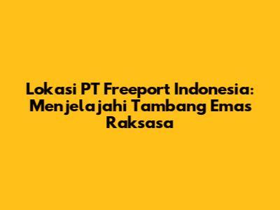 Lokasi PT Freeport Indonesia: Menjelajahi Tambang Emas Raksasa
