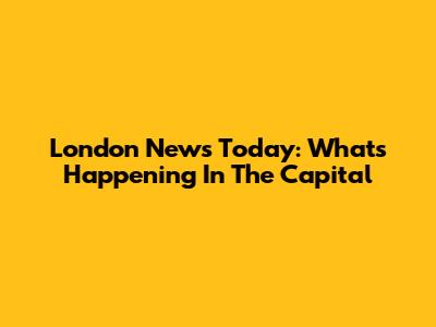 London News Today: What's Happening In The Capital